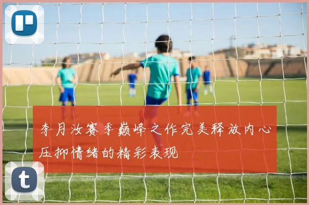 李月汝赛季巅峰之作完美释放内心压抑情绪的精彩表现