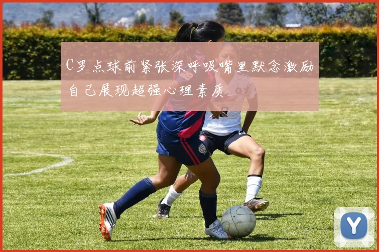 C罗点球前紧张深呼吸嘴里默念激励自己展现超强心理素质