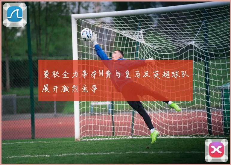 曼联全力争夺M费与皇马及英超球队展开激烈竞争