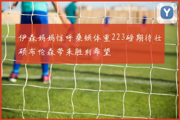 伊森妈妈惊呼桑顿体重223磅期待壮硕布伦森带来胜利希望