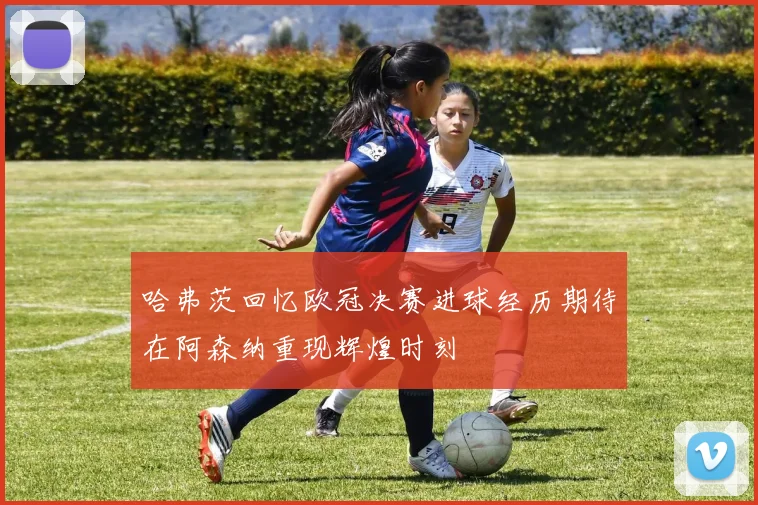哈弗茨回忆欧冠决赛进球经历期待在阿森纳重现辉煌时刻