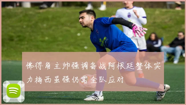 佛得角主帅强调备战阿根廷整体实力梅西虽强仍需全队应对