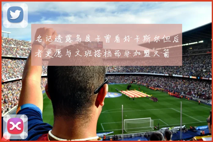 名记透露乌度卡曾看好卡斯尔但后者更愿与文班搭档而非加盟火箭