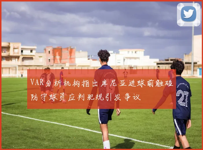 VAR分析机构指出库尼亚进球前触碰防守球员应判犯规引发争议