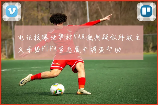 电讯报曝世界杯VAR裁判疑似种族主义手势FIFA紧急展开调查行动