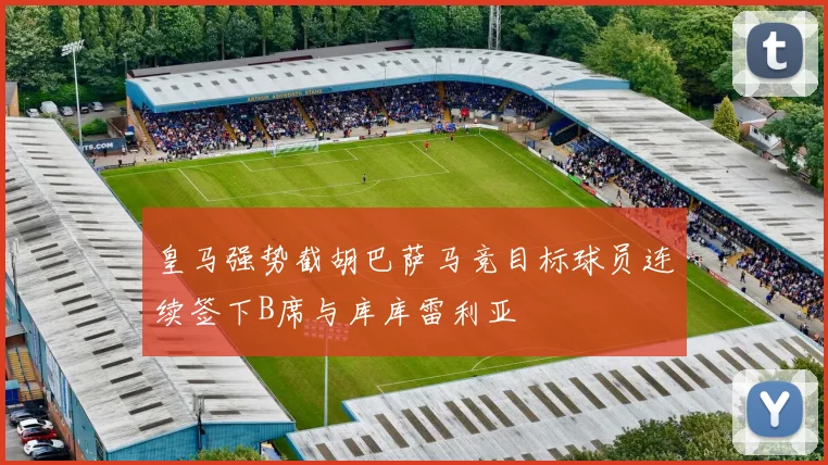 皇马强势截胡巴萨马竞目标球员连续签下B席与库库雷利亚