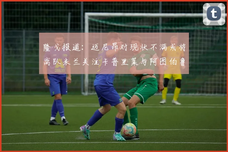 隆戈报道：迈尼昂对现状不满或将离队米兰关注卡普里莱与阿图伯鲁转会动态