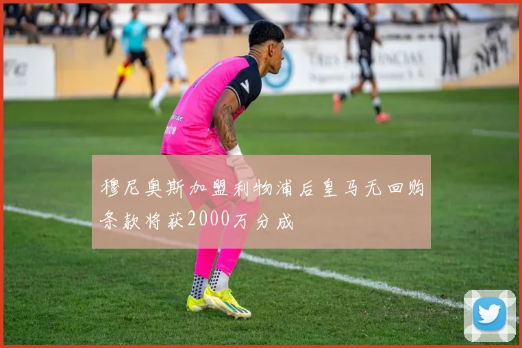 穆尼奥斯加盟利物浦后皇马无回购条款将获2000万分成