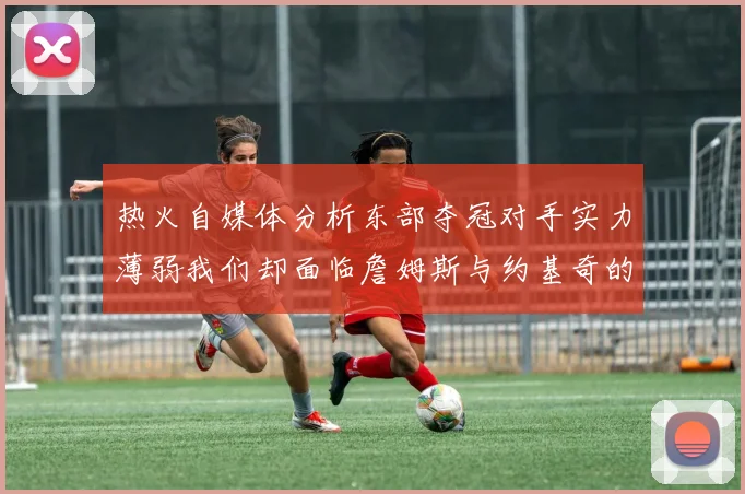 热火自媒体分析东部夺冠对手实力薄弱我们却面临詹姆斯与约基奇的挑战