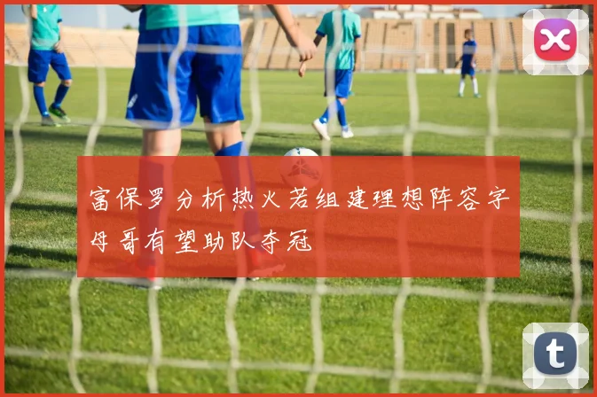 富保罗分析热火若组建理想阵容字母哥有望助队夺冠