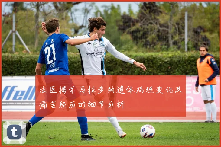 法医揭示马拉多纳遗体病理变化及痛苦经历的细节分析